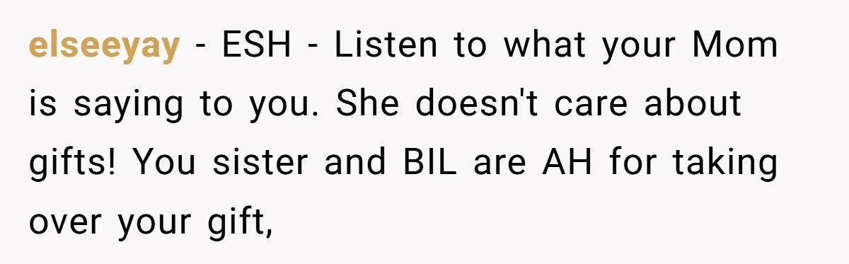 elseeyay − ESH - Listen to what your Mom is saying to you. She doesn't care about gifts! You sister and BIL are AH for taking over your gift,