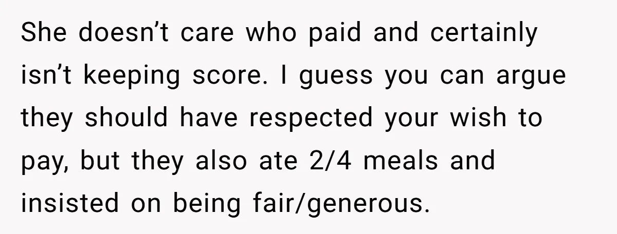 She doesn’t care who paid and certainly isn’t keeping score. I guess you can argue they should have respected your wish to pay, but they also ate 2/4 meals and...