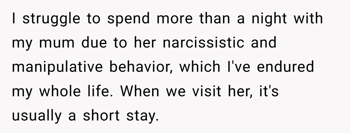 I struggle to spend more than a night with my mum due to her narcissistic and manipulative behavior, which I've endured my whole life. When we visit her, it's usually...