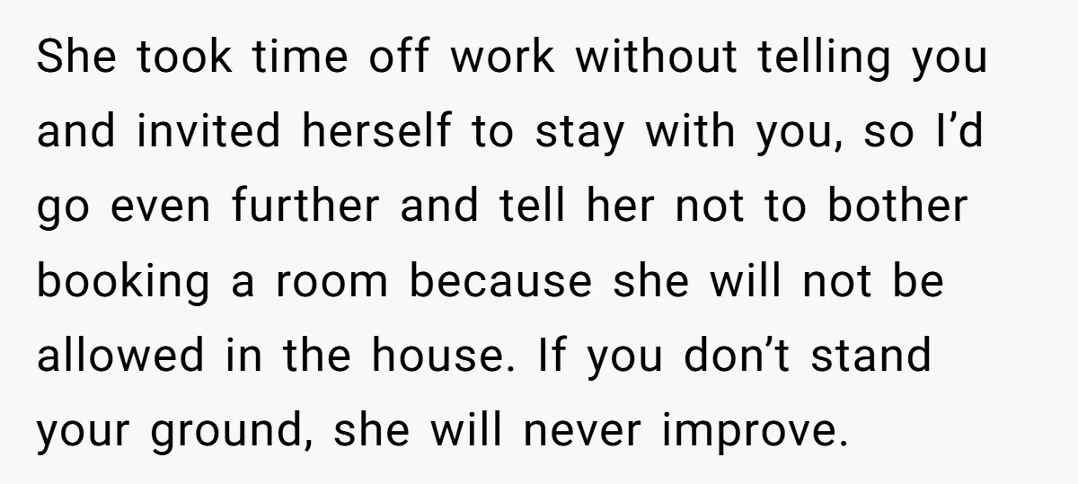 She took time off work without telling you and invited herself to stay with you, so I’d go even further and tell her not to bother booking a room because...