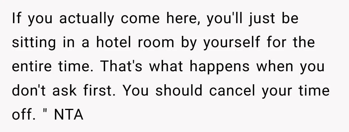 If you actually come here, you'll just be sitting in a hotel room by yourself for the entire time. That's what happens when you don't ask first. You should cancel...
