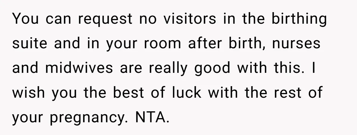 You can request no visitors in the birthing suite and in your room after birth, nurses and midwives are really good with this. I wish you the best of luck...