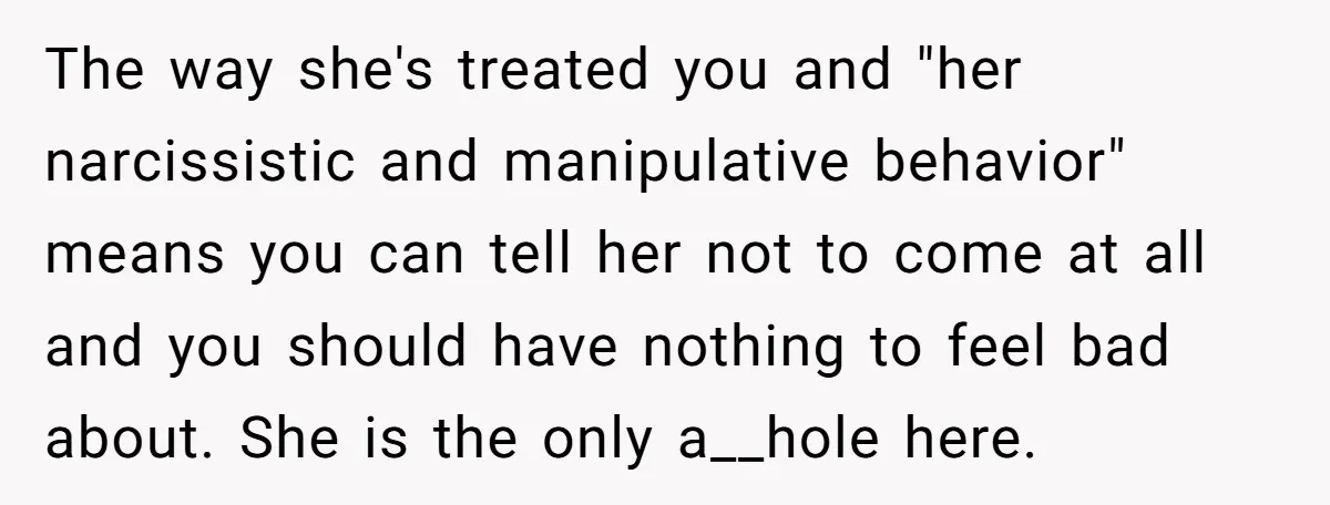 The way she's treated you and "her narcissistic and manipulative behavior" means you can tell her not to come at all and you should have nothing to feel bad about....