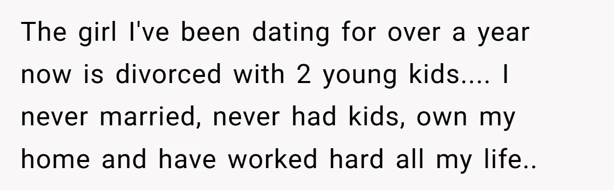 The girl I've been dating for over a year now is divorced with 2 young kids.... I never married, never had kids, own my home and have worked hard all...