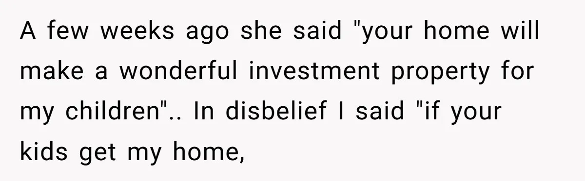 A few weeks ago she said "your home will make a wonderful investment property for my children".. In disbelief I said "if your kids get my home,