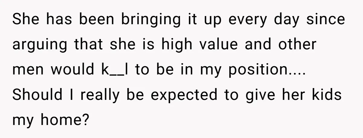 She has been bringing it up every day since arguing that she is high value and other men would k__l to be in my position.... Should I really be expected...