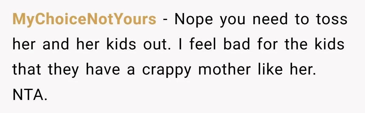 MyChoiceNotYours − Nope you need to toss her and her kids out. I feel bad for the kids that they have a crappy mother like her. NTA.