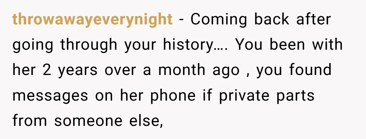 throwawayeverynight − Coming back after going through your history…. You been with her 2 years over a month ago , you found messages on her phone if private parts from...