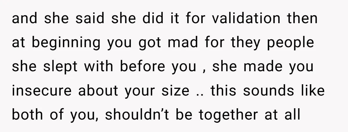 and she said she did it for validation then at beginning you got mad for they people she slept with before you , she made you insecure about your size...