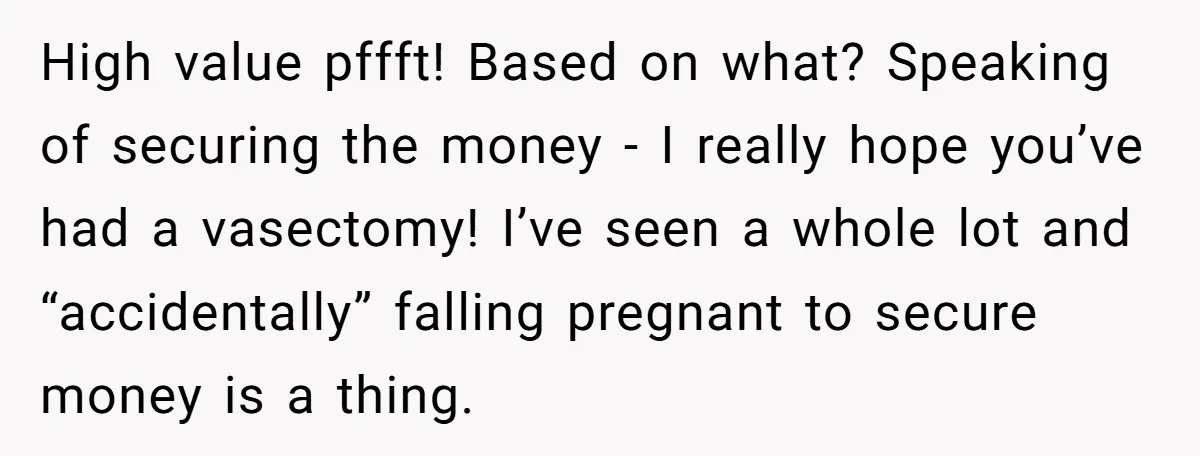 High value pffft! Based on what? Speaking of securing the money - I really hope you’ve had a vasectomy! I’ve seen a whole lot and “accidentally” falling pregnant to secure...