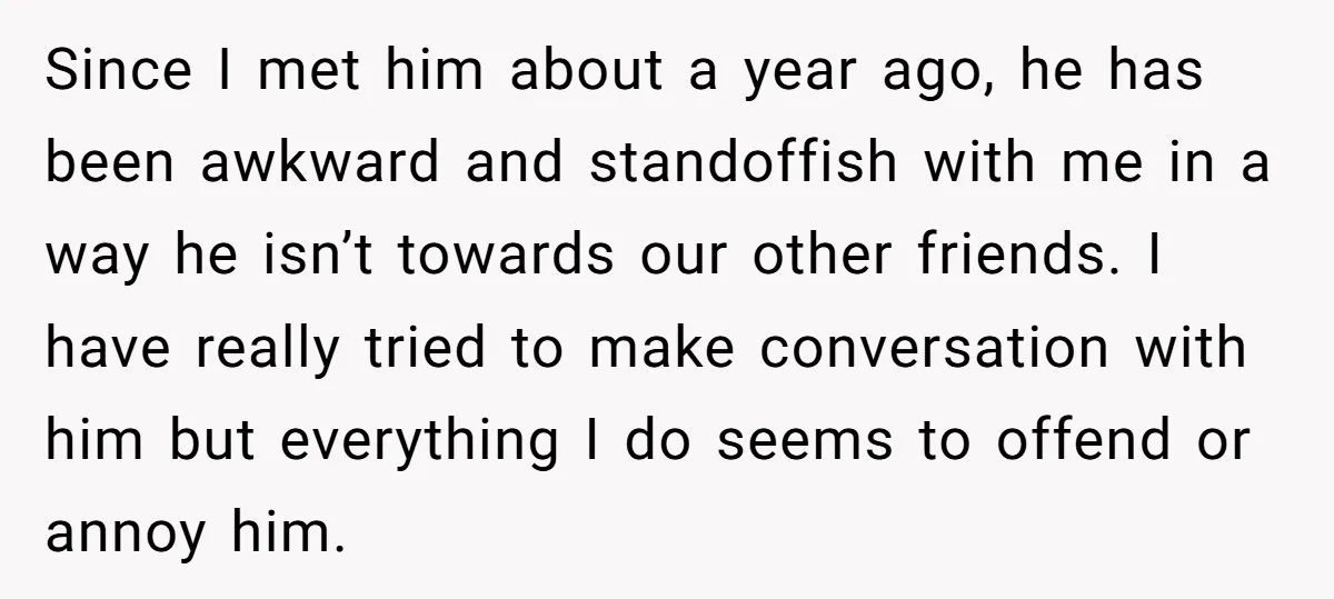 Since I met him about a year ago, he has been awkward and standoffish with me in a way he isn’t towards our other friends. I have really tried to...