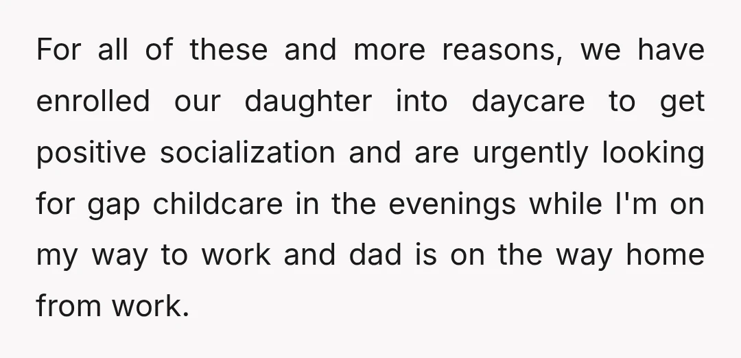 For all of these and more reasons, we have enrolled our daughter into daycare to get positive socialization and are urgently looking for gap childcare in the evenings while I'm...