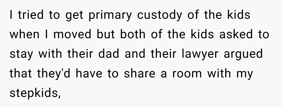I tried to get primary custody of the kids when I moved but both of the kids asked to stay with their dad and their lawyer argued that they'd have...