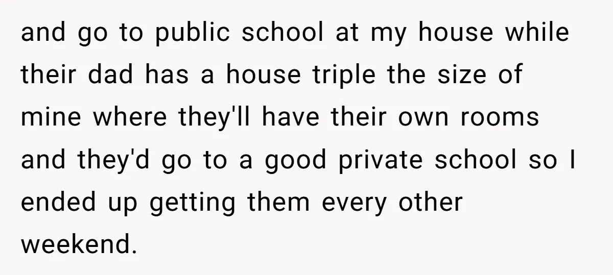 and go to public school at my house while their dad has a house triple the size of mine where they'll have their own rooms and they'd go to a...