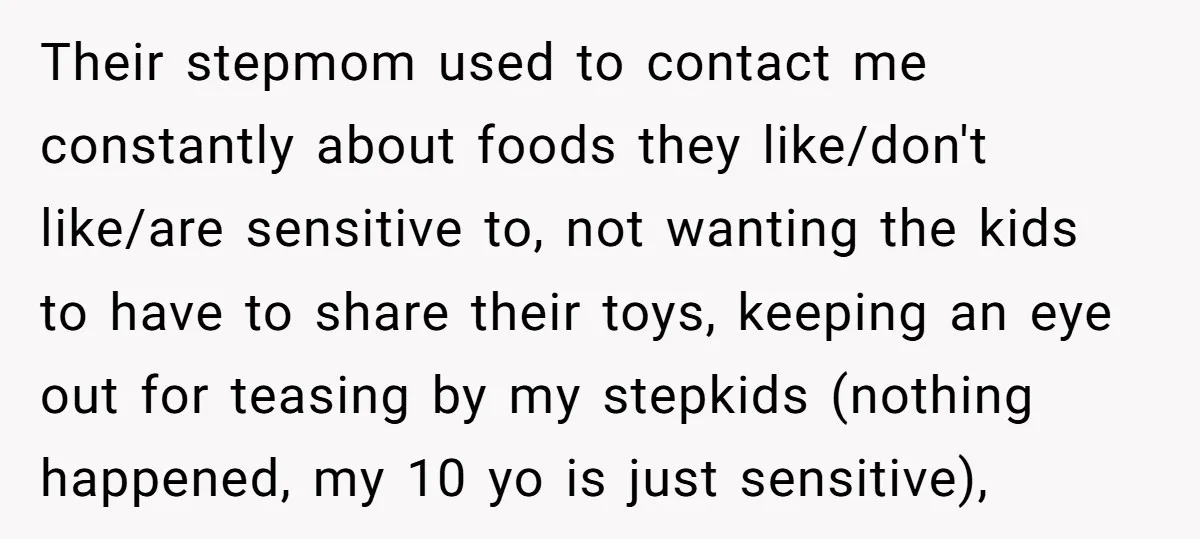 Their stepmom used to contact me constantly about foods they like/don't like/are sensitive to, not wanting the kids to have to share their toys, keeping an eye out for teasing...