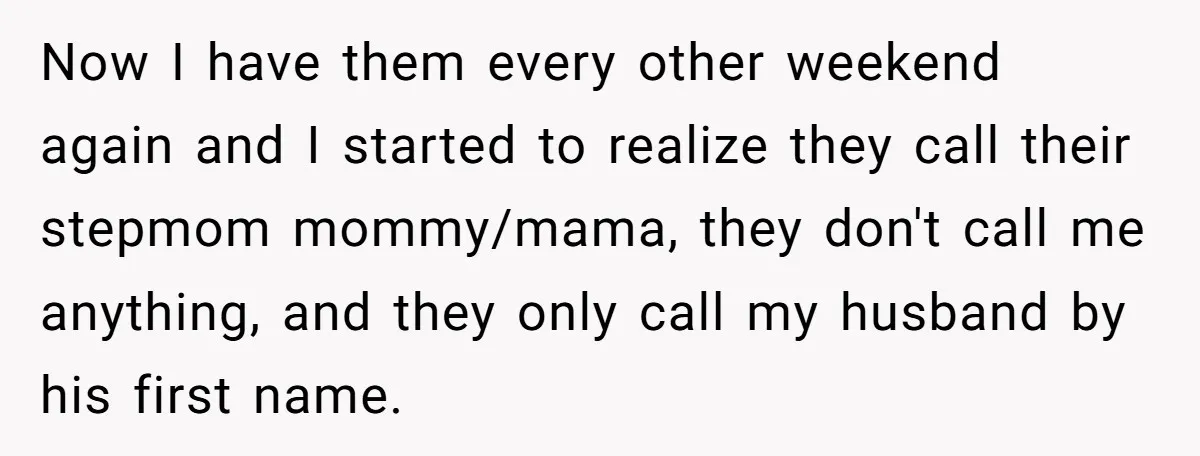 Now I have them every other weekend again and I started to realize they call their stepmom mommy/mama, they don't call me anything, and they only call my husband by...