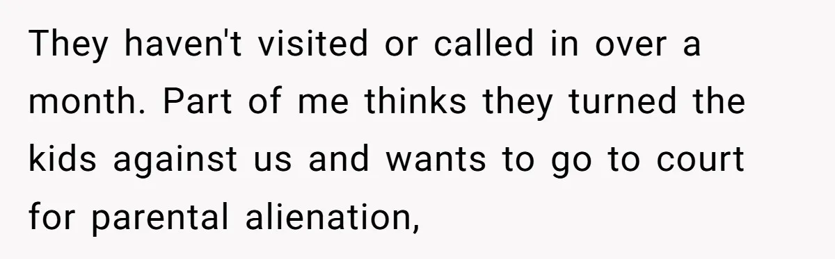 They haven't visited or called in over a month. Part of me thinks they turned the kids against us and wants to go to court for parental alienation,