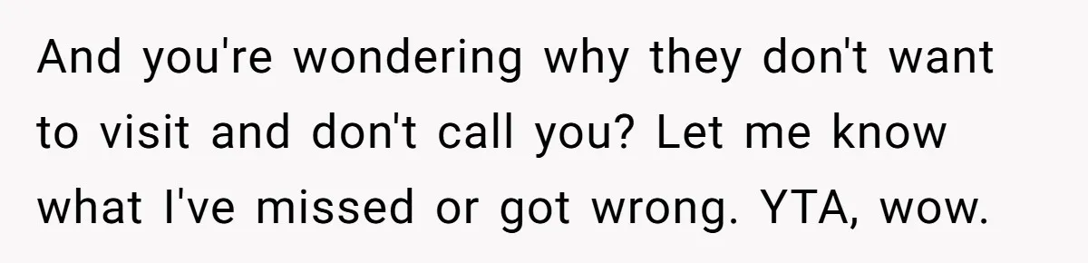 And you're wondering why they don't want to visit and don't call you? Let me know what I've missed or got wrong. YTA, wow.