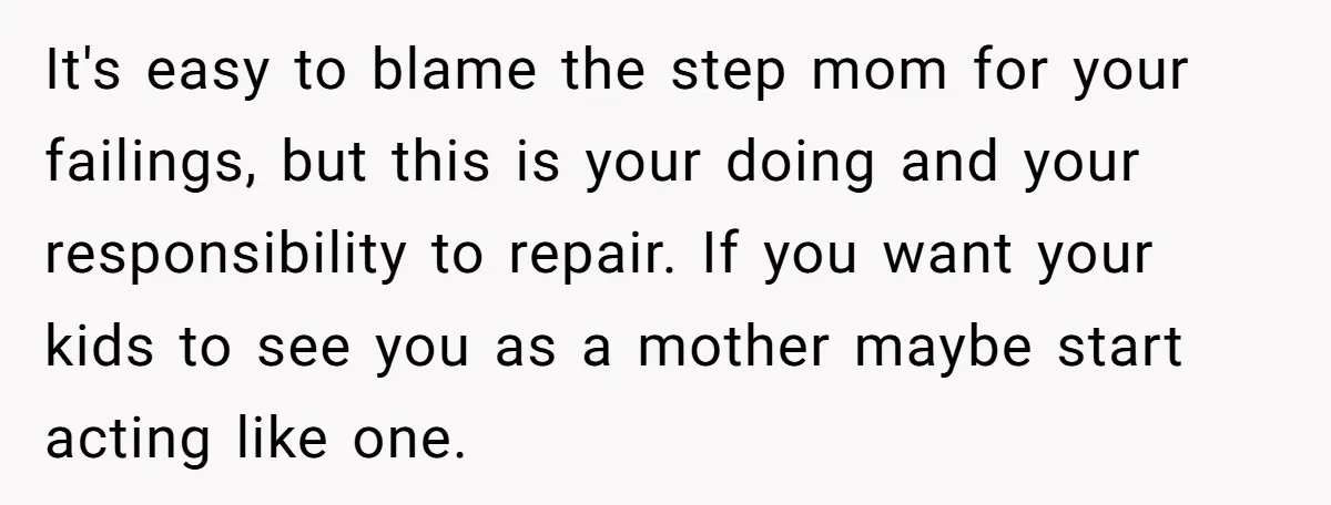It's easy to blame the step mom for your failings, but this is your doing and your responsibility to repair. If you want your kids to see you as a...