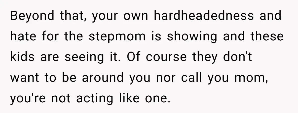 Beyond that, your own hardheadedness and hate for the stepmom is showing and these kids are seeing it. Of course they don't want to be around you nor call you...