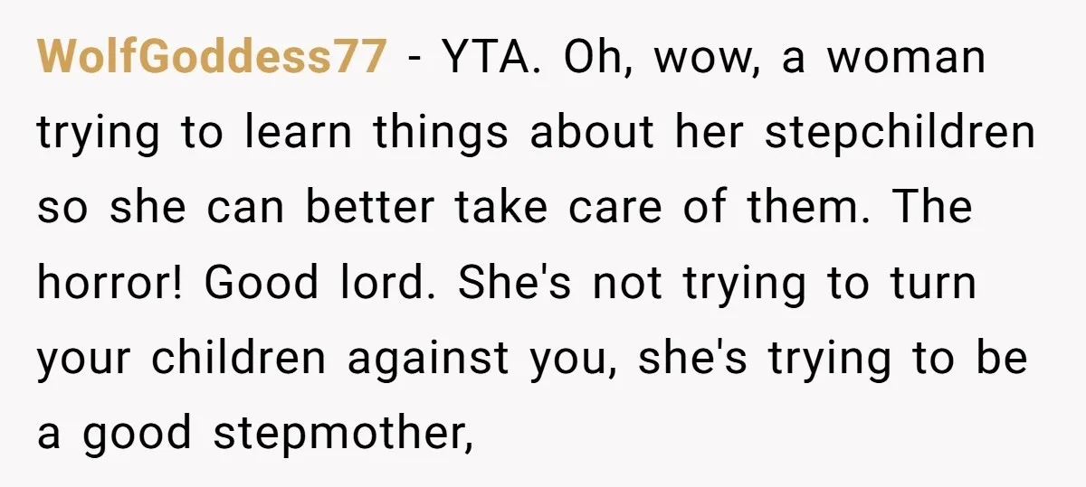 WolfGoddess77 − YTA. Oh, wow, a woman trying to learn things about her stepchildren so she can better take care of them. The horror! Good lord. She's not trying to...