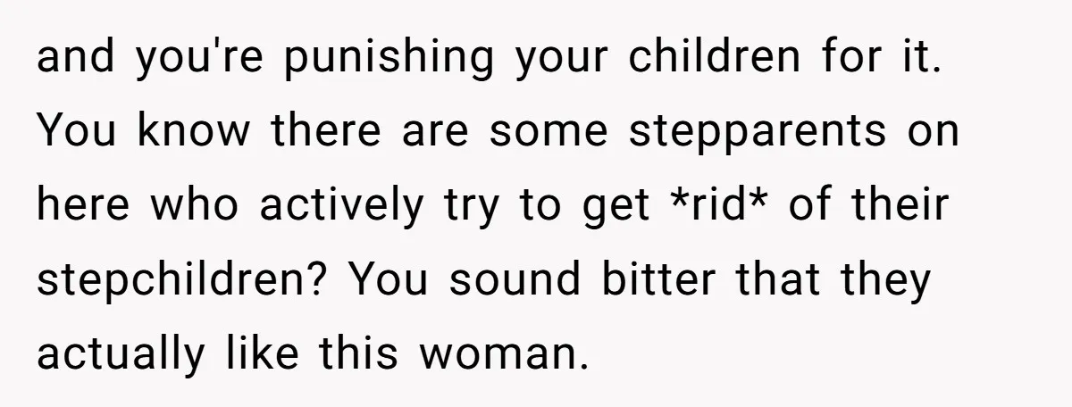 and you're punishing your children for it. You know there are some stepparents on here who actively try to get *rid* of their stepchildren? You sound bitter that they actually...