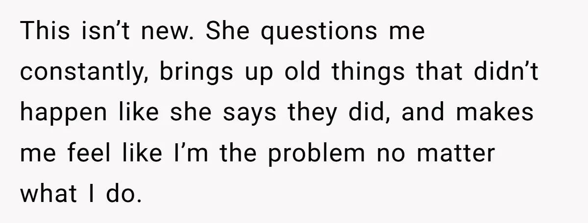 This isn’t new. She questions me constantly, brings up old things that didn’t happen like she says they did, and makes me feel like I’m the problem no matter what...