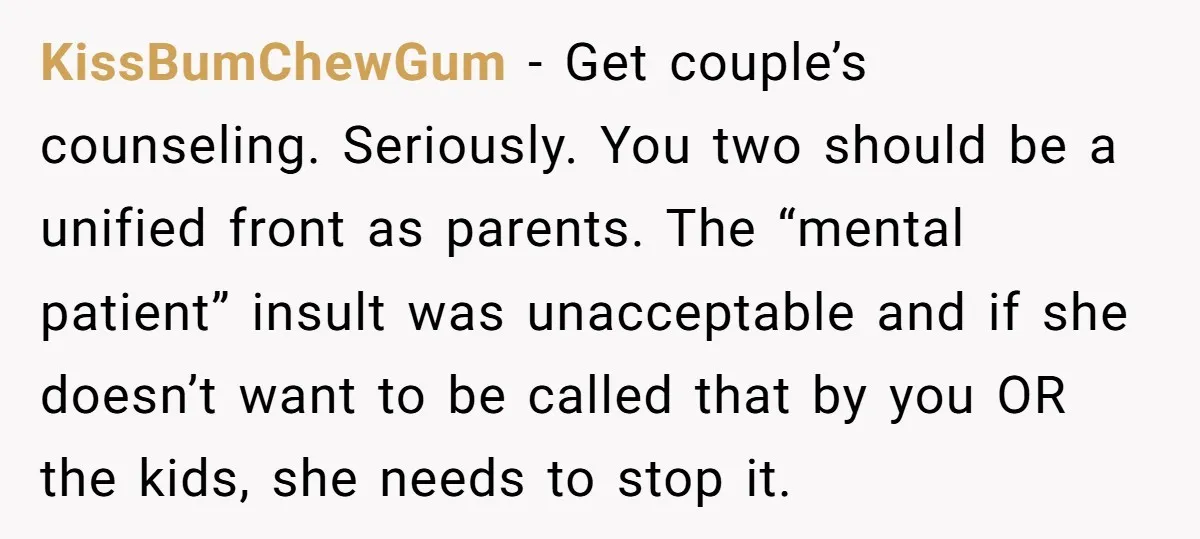 KissBumChewGum − Get couple’s counseling. Seriously. You two should be a unified front as parents. The “mental patient” insult was unacceptable and if she doesn’t want to be called that...