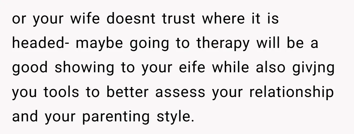or your wife doesnt trust where it is headed- maybe going to therapy will be a good showing to your eife while also givjng you tools to better assess your...