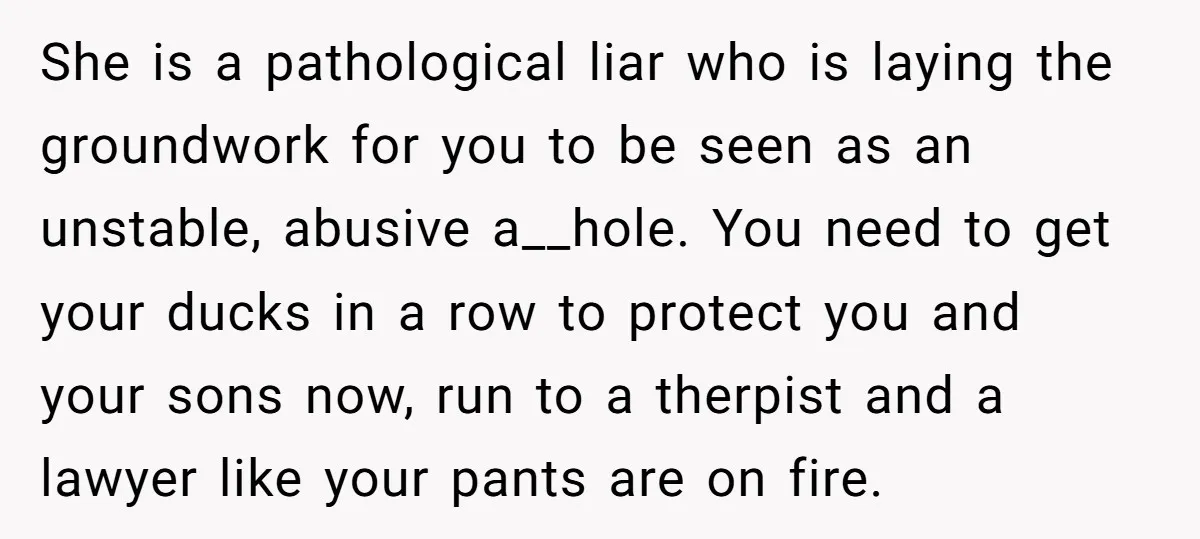 She is a pathological liar who is laying the groundwork for you to be seen as an unstable, abusive a__hole. You need to get your ducks in a row to...