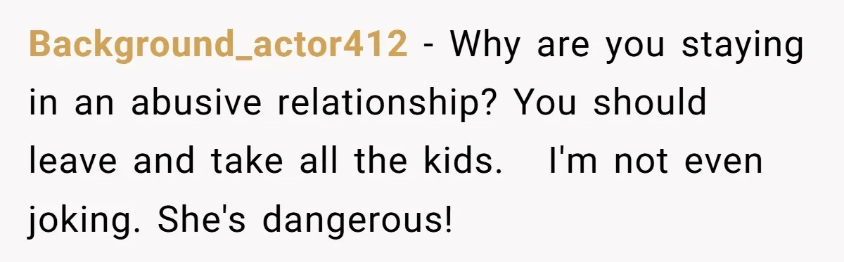 Background_actor412 − Why are you staying in an abusive relationship? You should leave and take all the kids. I'm not even joking. She's dangerous!