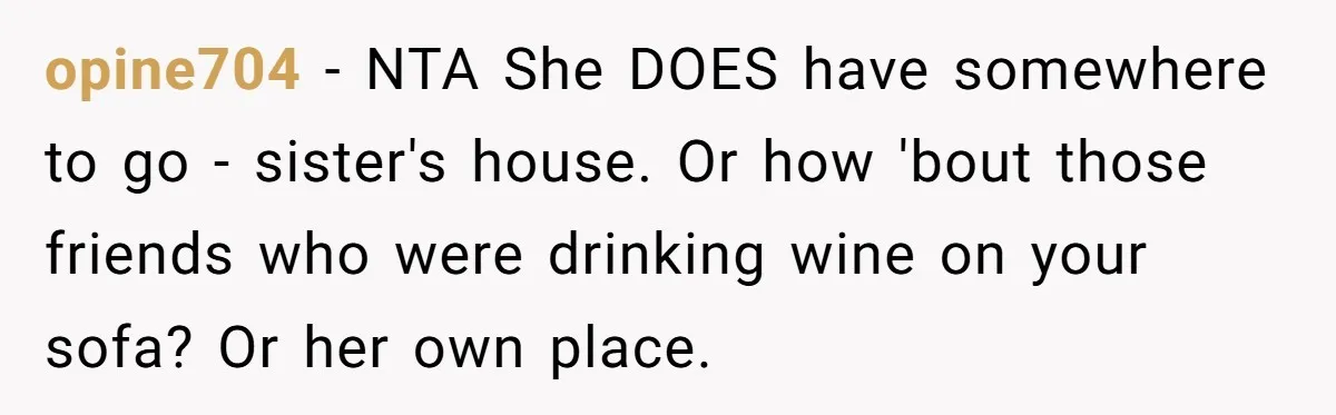opine704 − NTA She DOES have somewhere to go - sister's house. Or how 'bout those friends who were drinking wine on your sofa? Or her own place.