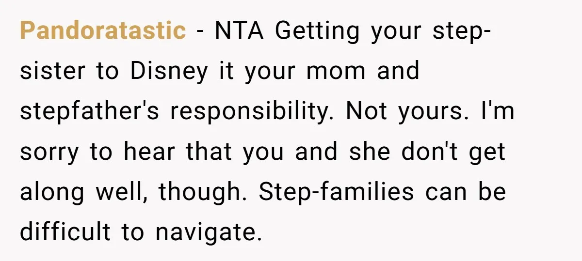 Pandoratastic − NTA Getting your step-sister to Disney it your mom and stepfather's responsibility. Not yours. I'm sorry to hear that you and she don't get along well, though. Step-families...