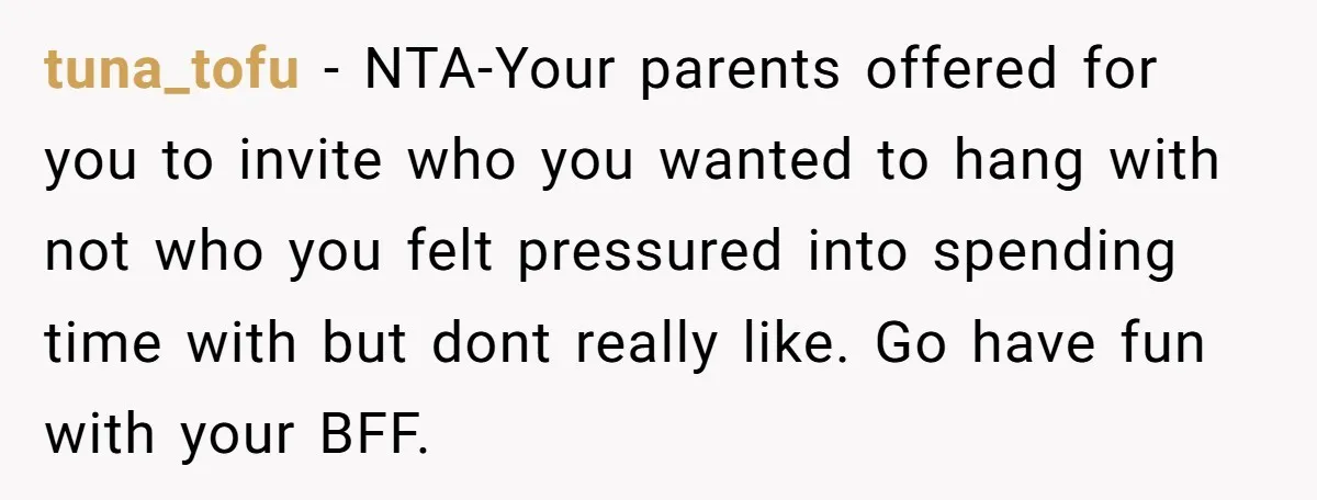tuna_tofu − NTA-Your parents offered for you to invite who you wanted to hang with not who you felt pressured into spending time with but dont really like. Go have...