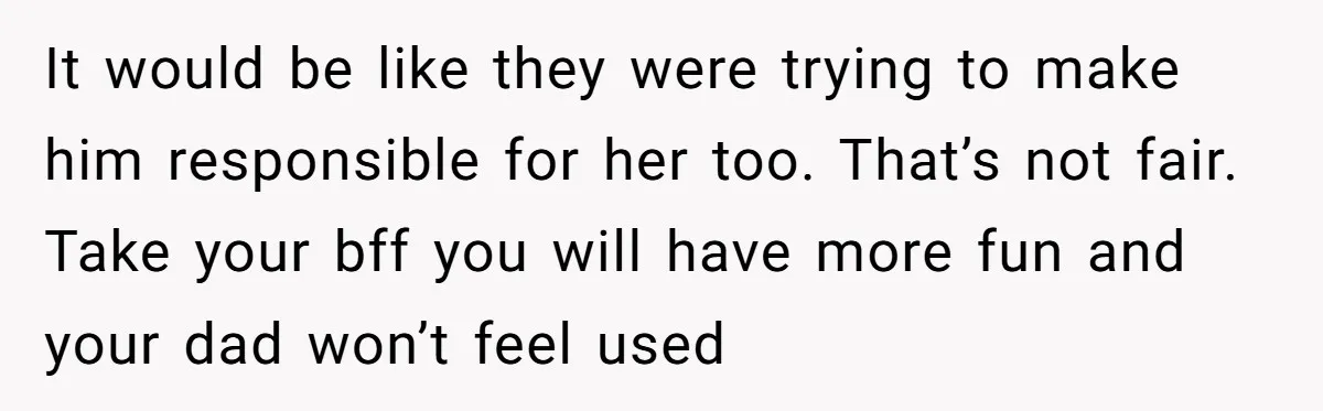 It would be like they were trying to make him responsible for her too. That’s not fair. Take your bff you will have more fun and your dad won’t feel...