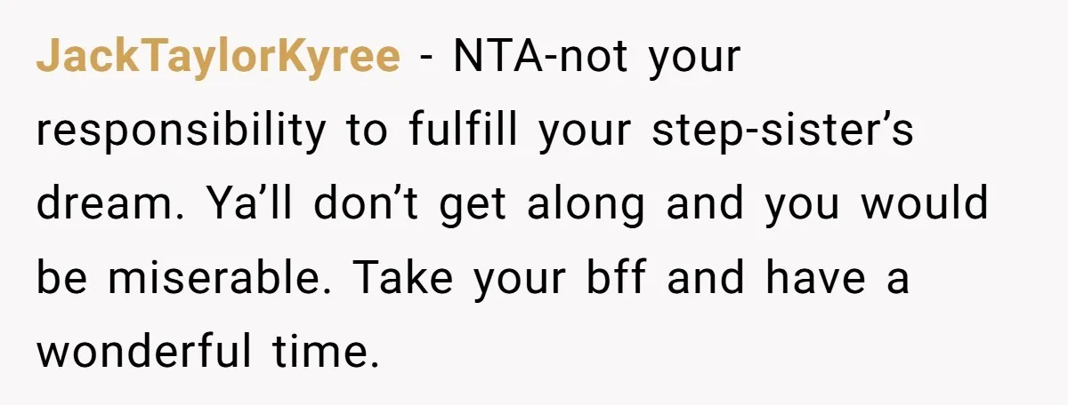 JackTaylorKyree − NTA-not your responsibility to fulfill your step-sister’s dream. Ya’ll don’t get along and you would be miserable. Take your bff and have a wonderful time.
