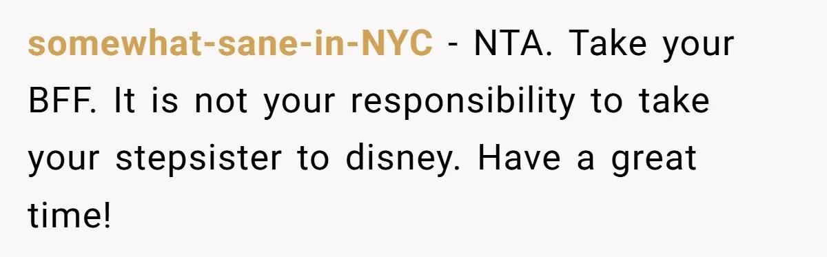 somewhat-sane-in-NYC − NTA. Take your BFF. It is not your responsibility to take your stepsister to disney. Have a great time!