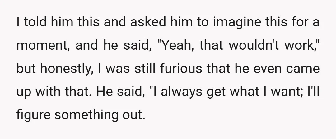 I told him this and asked him to imagine this for a moment, and he said, "Yeah, that wouldn't work," but honestly, I was still furious that he even came...