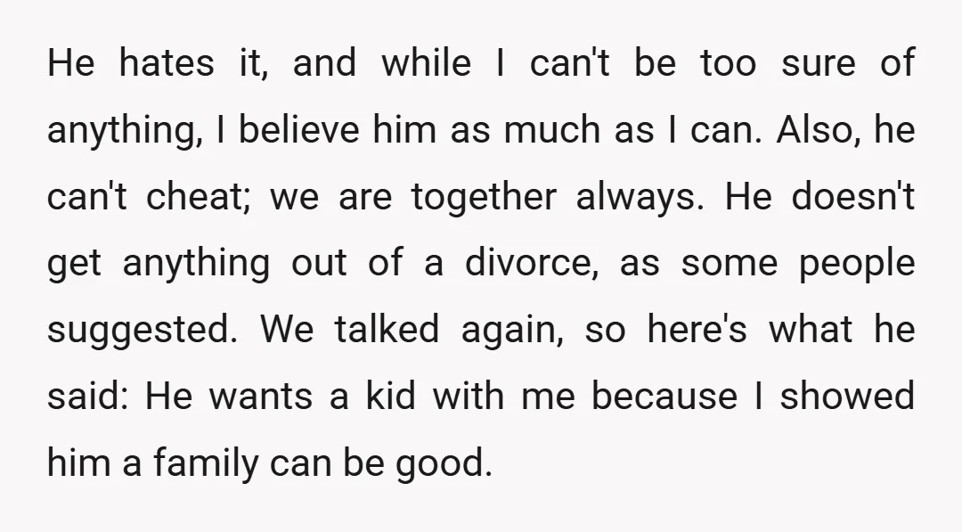 He hates it, and while I can't be too sure of anything, I believe him as much as I can. Also, he can't cheat; we are together always. He doesn't...