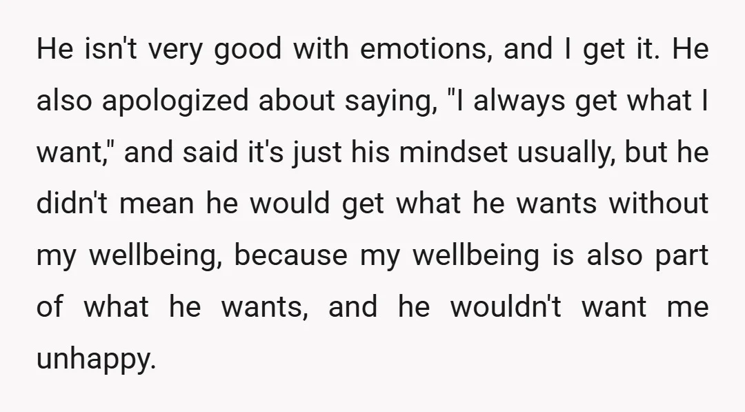 He isn't very good with emotions, and I get it. He also apologized about saying, "I always get what I want," and said it's just his mindset usually, but he...