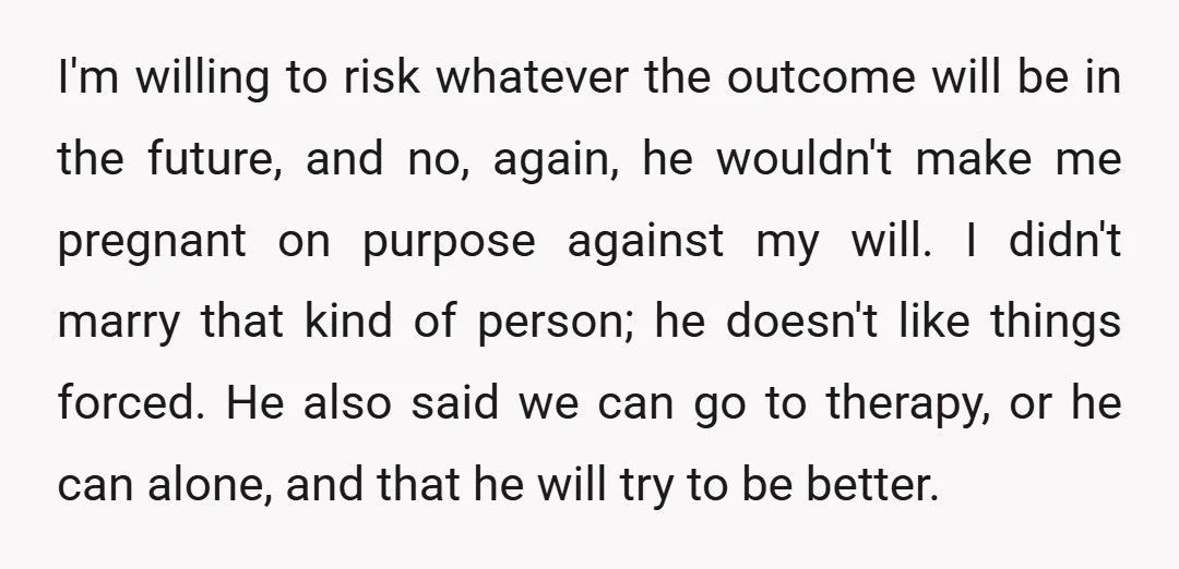 I'm willing to risk whatever the outcome will be in the future, and no, again, he wouldn't make me pregnant on purpose against my will. I didn't marry that kind...