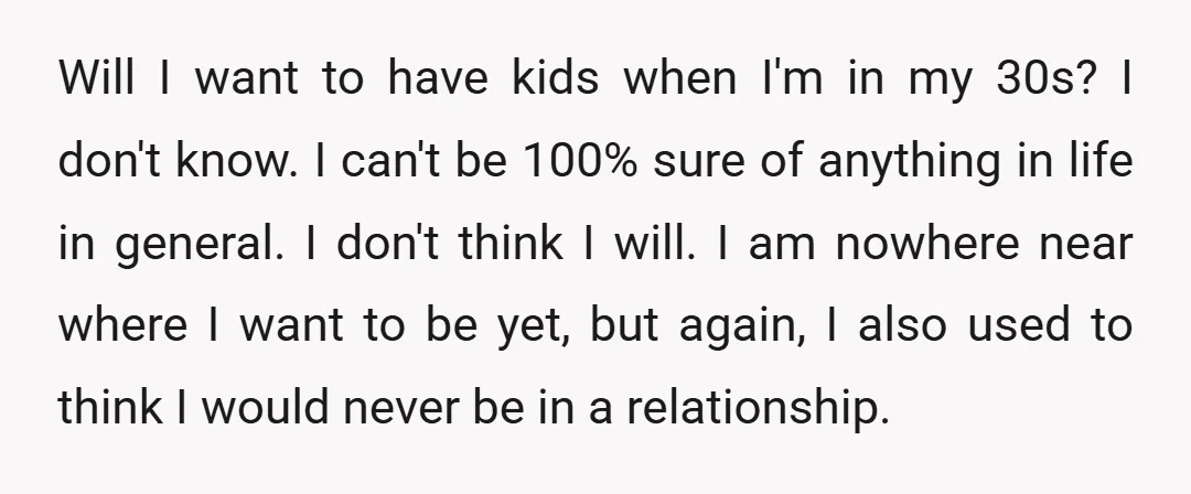 Will I want to have kids when I'm in my 30s? I don't know. I can't be 100% sure of anything in life in general. I don't think I will....