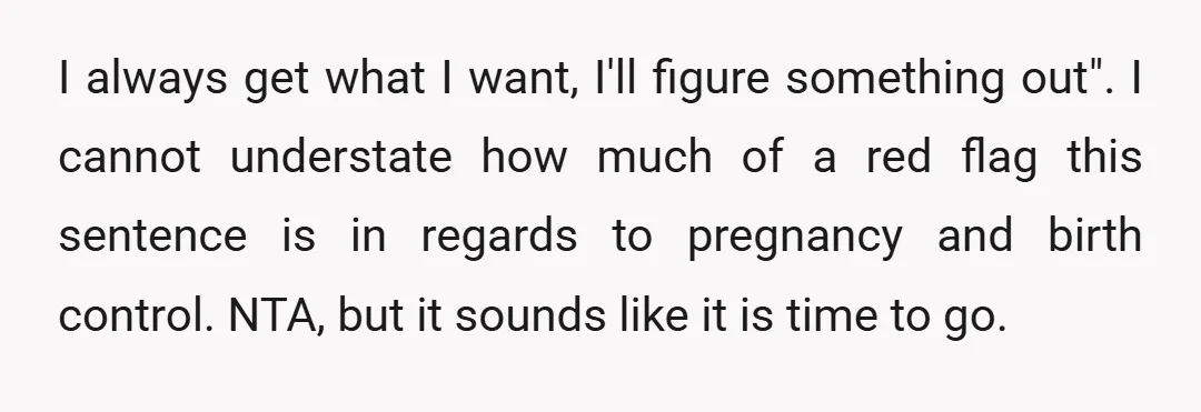 I always get what I want, I'll figure something out". I cannot understate how much of a red flag this sentence is in regards to pregnancy and birth control. NTA,...