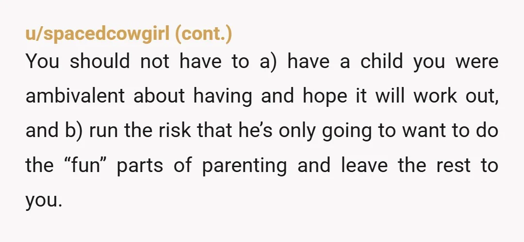 u/Classic_Ad3987 NTA Either he changed his mind or he always wanted kids and figured you would change yours. Time to leave him before he messes with your birth control, pokes...