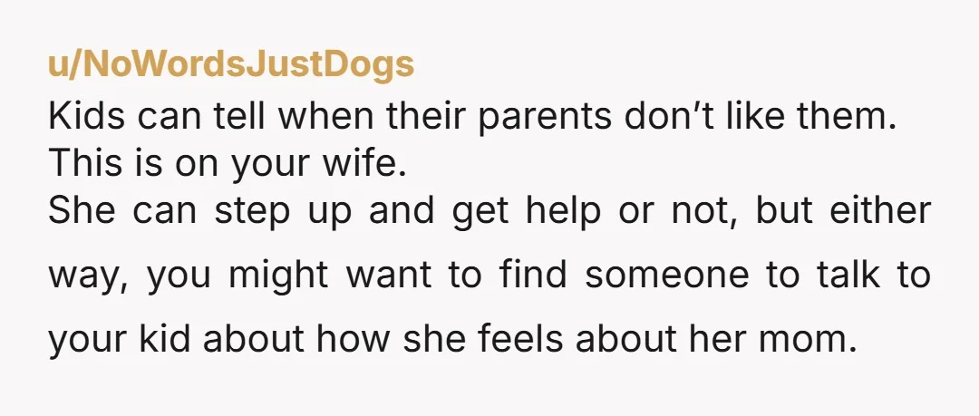 u/NoWordsJustDogs Kids can tell when their parents don’t like them. This is on your wife. She can step up and get help or not, but either way, you might want...