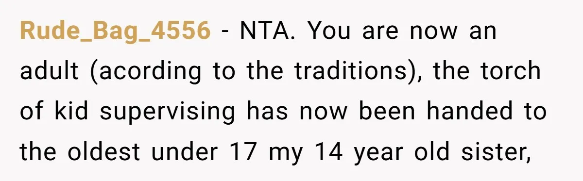 Rude_Bag_4556 − NTA. You are now an adult (acording to the traditions), the torch of kid supervising has now been handed to the oldest under 17 my 14 year old...
