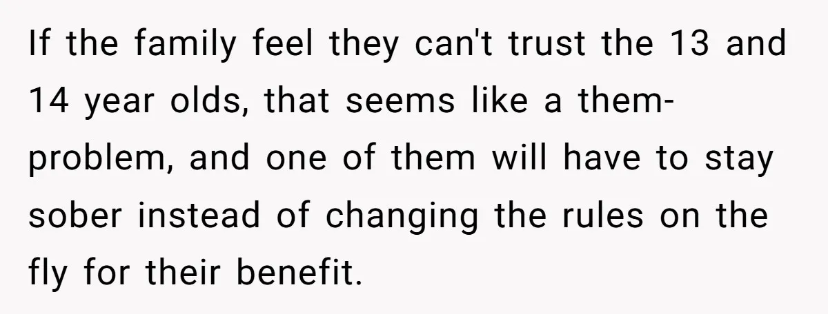 If the family feel they can't trust the 13 and 14 year olds, that seems like a them-problem, and one of them will have to stay sober instead of changing...