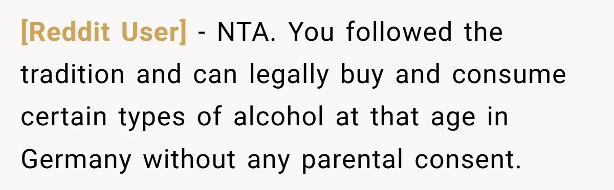 [Reddit User] − NTA. You followed the tradition and can legally buy and consume certain types of alcohol at that age in Germany without any parental consent.