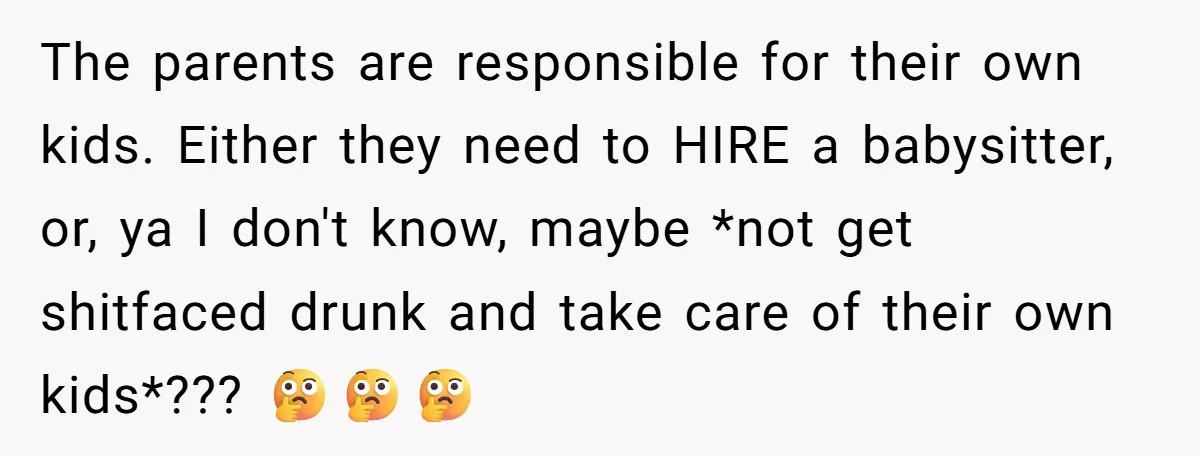 The parents are responsible for their own kids. Either they need to HIRE a babysitter, or, ya I don't know, maybe *not get shitfaced drunk and take care of their...
