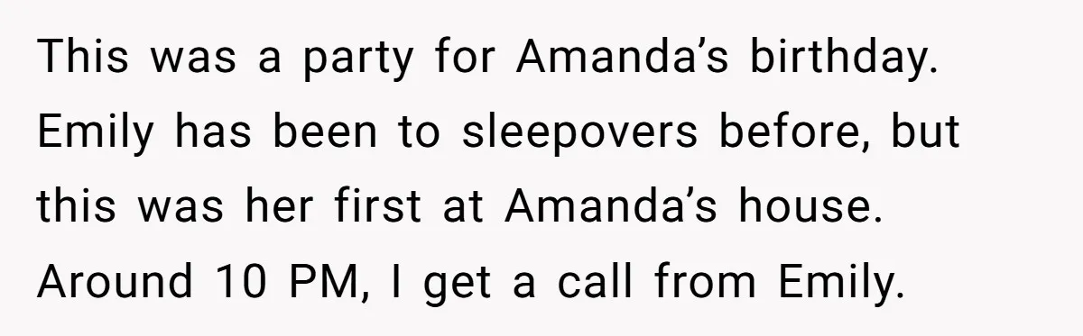 This was a party for Amanda’s birthday. Emily has been to sleepovers before, but this was her first at Amanda’s house. Around 10 PM, I get a call from Emily.